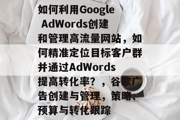 如何利用Google AdWords创建和管理高流量网站,如何精准定位目标客户群并通过AdWords提高转化率?,谷歌广告创建与管理,策略、预算与转化跟踪 如何利用Google AdWords创建和管理高流量网站,如何精准定位目标客户群并通过AdWords提高转化率?,谷歌广告创建与管理,策略、预算与转化跟踪