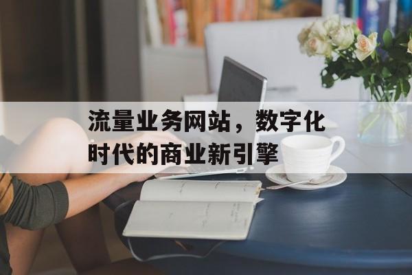 流量业务网站,数字化时代的商业新引擎 流量业务网站,数字化时代的商业新引擎