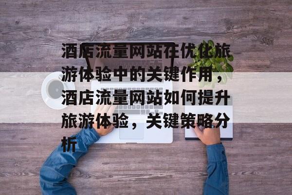 酒店流量网站在优化旅游体验中的关键作用,酒店流量网站如何提升旅游体验,关键策略分析 酒店流量网站在优化旅游体验中的关键作用,酒店流量网站如何提升旅游体验,关键策略分析