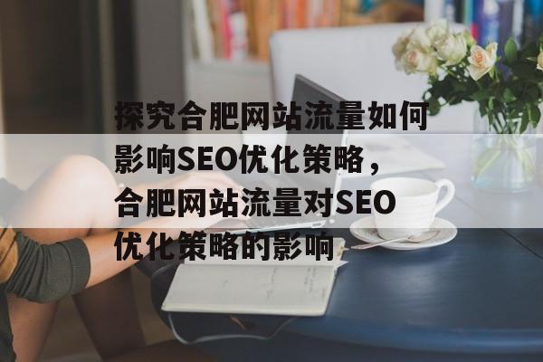 探究合肥网站流量如何影响SEO优化策略,合肥网站流量对SEO优化策略的影响 探究合肥网站流量如何影响SEO优化策略,合肥网站流量对SEO优化策略的影响