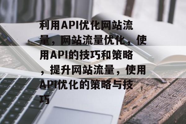 利用API优化网站流量,网站流量优化,使用API的技巧和策略,提升网站流量,使用API优化的策略与技巧 利用API优化网站流量,网站流量优化,使用API的技巧和策略,提升网站流量,使用API优化的策略与技巧