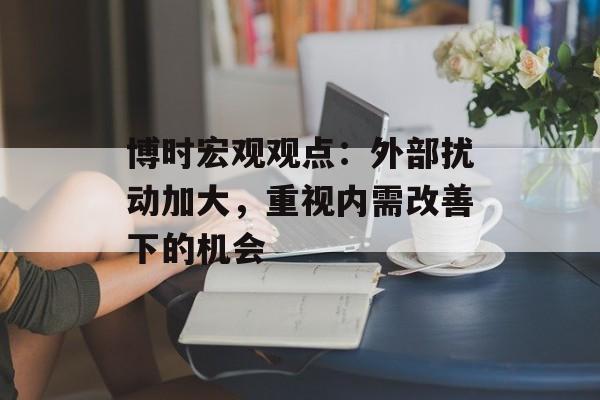 博时宏观观点:外部扰动加大,重视内需改善下的机会 博时宏观观点:外部扰动加大,重视内需改善下的机会