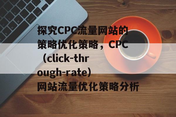探究CPC流量网站的策略优化策略,CPC(click-through-rate)网站流量优化策略分析 探究CPC流量网站的策略优化策略,CPC(click-through-rate)网站流量优化策略分析