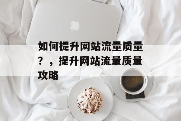 如何提升网站流量质量?,提升网站流量质量攻略 如何提升网站流量质量?,提升网站流量质量攻略