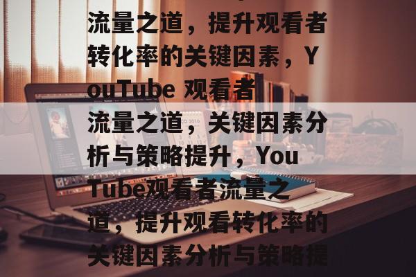 YouTube 上的流量之道,提升观看者转化率的关键因素,YouTube 观看者流量之道,关键因素分析与策略提升,YouTube观看者流量之道,提升观看转化率的关键因素分析与策略提升策略 YouTube 上的流量之道,提升观看者转化率的关键因素,YouTube 观看者流量之道,关键因素分析与策略提升,YouTube观看者流量之道,提升观看转化率的关键因素分析与策略提升策略