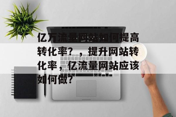 亿万流量网站如何提高转化率?,提升网站转化率,亿流量网站应该如何做? 亿万流量网站如何提高转化率?,提升网站转化率,亿流量网站应该如何做?