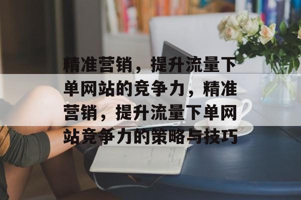精准营销,提升流量下单网站的竞争力,精准营销,提升流量下单网站竞争力的策略与技巧 精准营销,提升流量下单网站的竞争力,精准营销,提升流量下单网站竞争力的策略与技巧