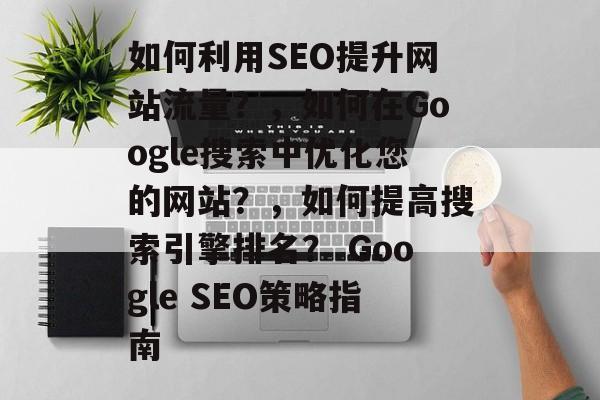 如何利用SEO提升网站流量？，如何在Google搜索中优化您的网站？，如何提高搜索引擎排名？ Google SEO策略指南