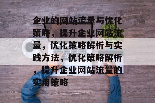 企业的网站流量与优化策略,提升企业网站流量,优化策略解析与实践方法,优化策略解析,提升企业网站流量的实用策略 企业的网站流量与优化策略,提升企业网站流量,优化策略解析与实践方法,优化策略解析,提升企业网站流量的实用策略