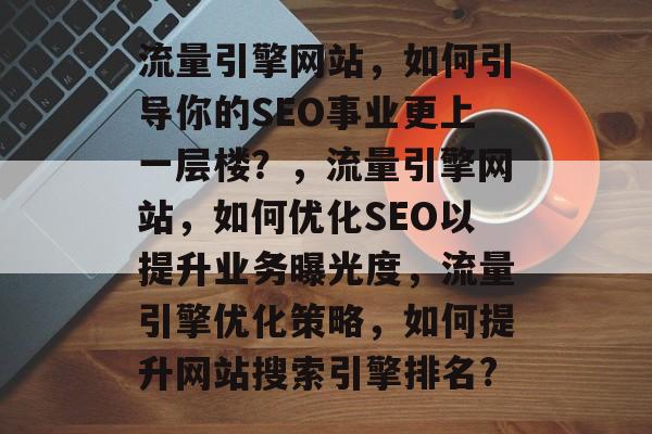 流量引擎网站,如何引导你的SEO事业更上一层楼?,流量引擎网站,如何优化SEO以提升业务曝光度,流量引擎优化策略,如何提升网站搜索引擎排名? 流量引擎网站,如何引导你的SEO事业更上一层楼?,流量引擎网站,如何优化SEO以提升业务曝光度,流量引擎优化策略,如何提升网站搜索引擎排名?
