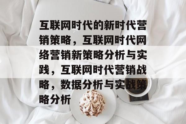互联网时代的新时代营销策略,互联网时代网络营销新策略分析与实践,互联网时代营销战略,数据分析与实战策略分析 互联网时代的新时代营销策略,互联网时代网络营销新策略分析与实践,互联网时代营销战略,数据分析与实战策略分析