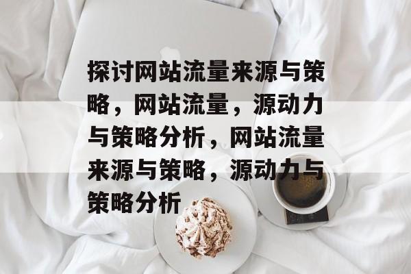 探讨网站流量来源与策略,网站流量,源动力与策略分析,网站流量来源与策略,源动力与策略分析 探讨网站流量来源与策略,网站流量,源动力与策略分析,网站流量来源与策略,源动力与策略分析