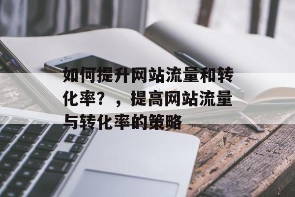 如何提升网站流量和转化率?,提高网站流量与转化率的策略 如何提升网站流量和转化率?,提高网站流量与转化率的策略