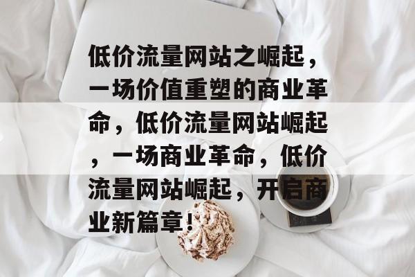 低价流量网站之崛起,一场价值重塑的商业革命,低价流量网站崛起,一场商业革命,低价流量网站崛起,开启商业新篇章! 低价流量网站之崛起,一场价值重塑的商业革命,低价流量网站崛起,一场商业革命,低价流量网站崛起,开启商业新篇章!