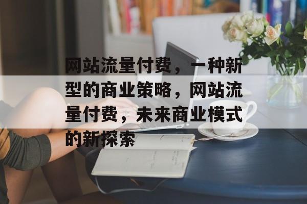 网站流量付费,一种新型的商业策略,网站流量付费,未来商业模式的新探索 网站流量付费,一种新型的商业策略,网站流量付费,未来商业模式的新探索