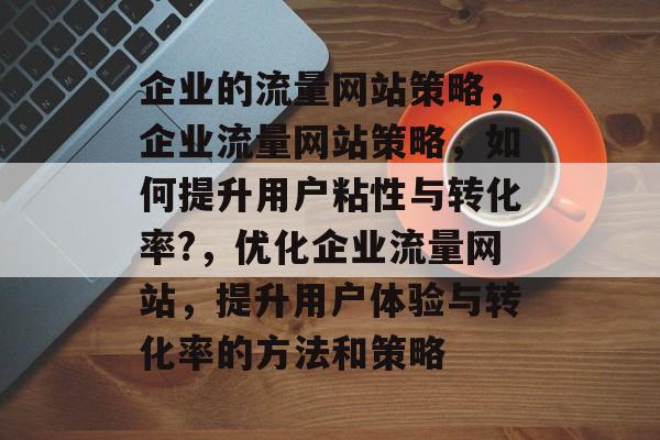 企业的流量网站策略,企业流量网站策略,如何提升用户粘性与转化率?,优化企业流量网站,提升用户体验与转化率的方法和策略 企业的流量网站策略,企业流量网站策略,如何提升用户粘性与转化率?,优化企业流量网站,提升用户体验与转化率的方法和策略