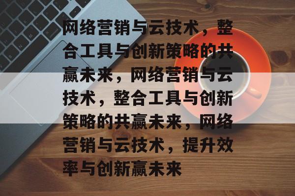 网络营销与云技术,整合工具与创新策略的共赢未来,网络营销与云技术,整合工具与创新策略的共赢未来,网络营销与云技术,提升效率与创新赢未来 网络营销与云技术,整合工具与创新策略的共赢未来,网络营销与云技术,整合工具与创新策略的共赢未来,网络营销与云技术,提升效率与创新赢未来