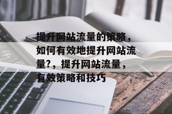 提升网站流量的策略,如何有效地提升网站流量?,提升网站流量,有效策略和技巧 提升网站流量的策略,如何有效地提升网站流量?,提升网站流量,有效策略和技巧