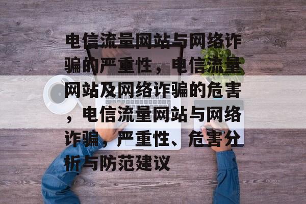 电信流量网站与网络诈骗的严重性,电信流量网站及网络诈骗的危害,电信流量网站与网络诈骗,严重性、危害分析与防范建议 电信流量网站与网络诈骗的严重性,电信流量网站及网络诈骗的危害,电信流量网站与网络诈骗,严重性、危害分析与防范建议