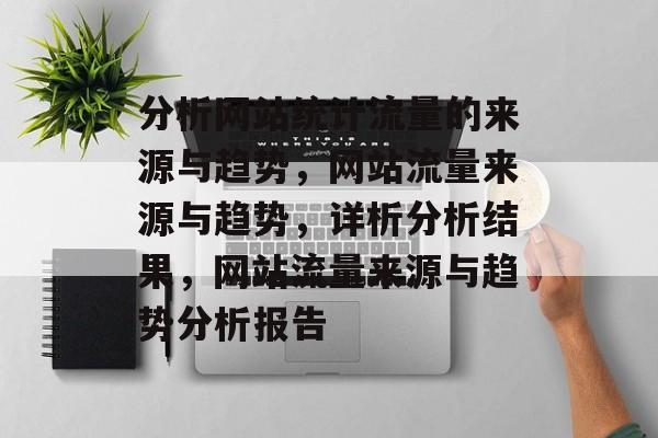 分析网站统计流量的来源与趋势,网站流量来源与趋势,详析分析结果,网站流量来源与趋势分析报告 分析网站统计流量的来源与趋势,网站流量来源与趋势,详析分析结果,网站流量来源与趋势分析报告