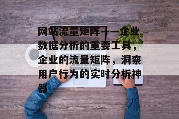 网站流量矩阵——企业数据分析的重要工具,企业的流量矩阵,洞察用户行为的实时分析神器 网站流量矩阵——企业数据分析的重要工具,企业的流量矩阵,洞察用户行为的实时分析神器