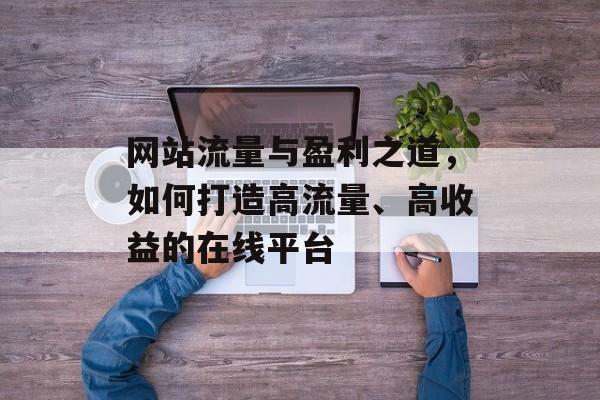 网站流量与盈利之道,如何打造高流量、高收益的在线平台 网站流量与盈利之道,如何打造高流量、高收益的在线平台