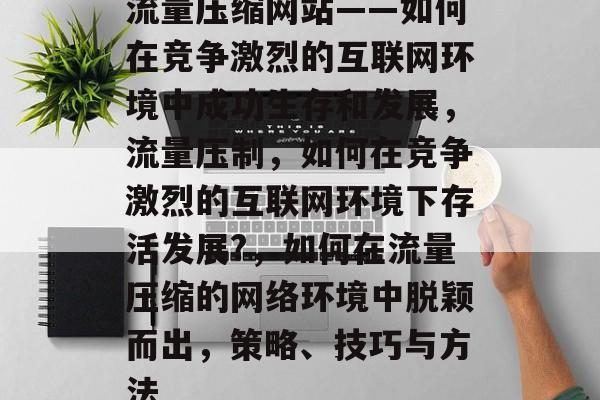流量压缩网站——如何在竞争激烈的互联网环境中成功生存和发展,流量压制,如何在竞争激烈的互联网环境下存活发展?,如何在流量压缩的网络环境中脱颖而出,策略、技巧与方法 流量压缩网站——如何在竞争激烈的互联网环境中成功生存和发展,流量压制,如何在竞争激烈的互联网环境下存活发展?,如何在流量压缩的网络环境中脱颖而出,策略、技巧与方法
