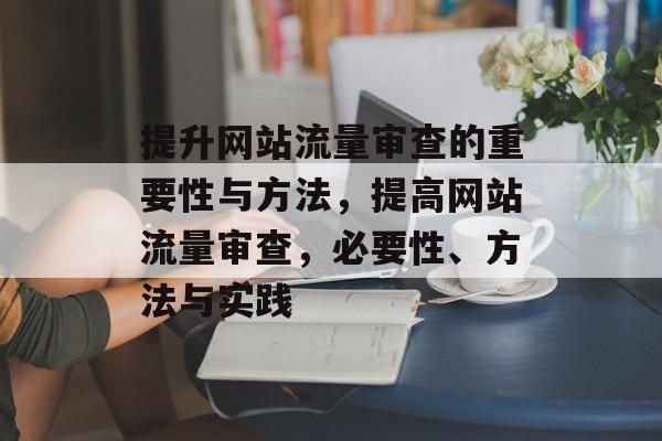 提升网站流量审查的重要性与方法,提高网站流量审查,必要性、方法与实践 提升网站流量审查的重要性与方法,提高网站流量审查,必要性、方法与实践