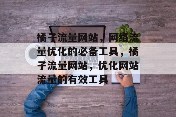 橘子流量网站,网络流量优化的必备工具,橘子流量网站,优化网站流量的有效工具 橘子流量网站,网络流量优化的必备工具,橘子流量网站,优化网站流量的有效工具