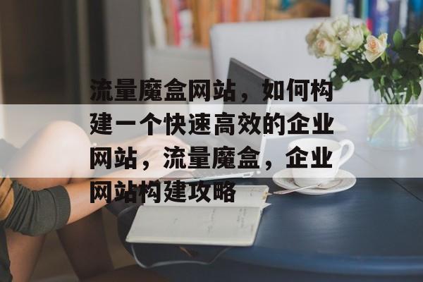 流量魔盒网站，如何构建一个快速高效的企业网站，流量魔盒，企业网站构建攻略