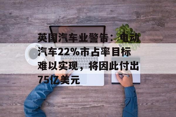 英国汽车业警告:电动汽车22%市占率目标难以实现,将因此付出75亿美元 英国汽车业警告:电动汽车22%市占率目标难以实现,将因此付出75亿美元