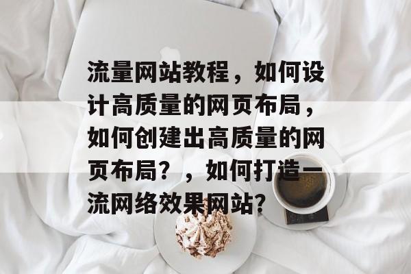 流量网站教程，如何设计高质量的网页布局，如何创建出高质量的网页布局？，如何打造一流网络效果网站？