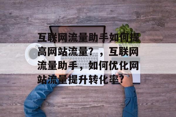 互联网流量助手如何提高网站流量?,互联网流量助手,如何优化网站流量提升转化率? 互联网流量助手如何提高网站流量?,互联网流量助手,如何优化网站流量提升转化率?