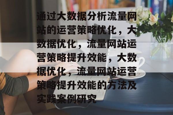 通过大数据分析流量网站的运营策略优化,大数据优化,流量网站运营策略提升效能,大数据优化,流量网站运营策略提升效能的方法及实践案例研究 通过大数据分析流量网站的运营策略优化,大数据优化,流量网站运营策略提升效能,大数据优化,流量网站运营策略提升效能的方法及实践案例研究