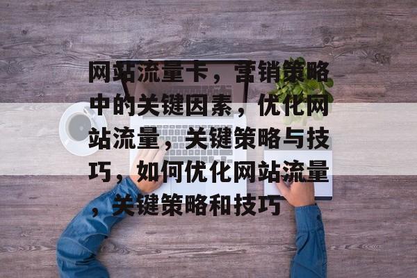 网站流量卡,营销策略中的关键因素,优化网站流量,关键策略与技巧,如何优化网站流量,关键策略和技巧 网站流量卡,营销策略中的关键因素,优化网站流量,关键策略与技巧,如何优化网站流量,关键策略和技巧