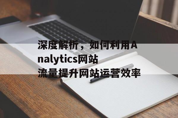 深度解析,如何利用Analytics网站流量提升网站运营效率 深度解析,如何利用Analytics网站流量提升网站运营效率