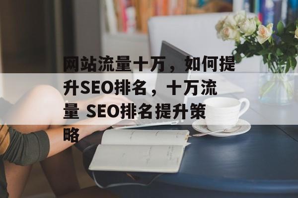 网站流量十万,如何提升SEO排名,十万流量 SEO排名提升策略 网站流量十万,如何提升SEO排名,十万流量 SEO排名提升策略