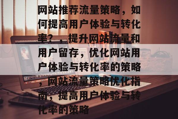 网站推荐流量策略，如何提高用户体验与转化率？，提升网站流量和用户留存，优化网站用户体验与转化率的策略，网站流量策略优化指南，提高用户体验与转化率的策略