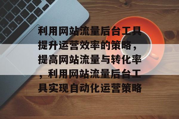 利用网站流量后台工具提升运营效率的策略,提高网站流量与转化率,利用网站流量后台工具实现自动化运营策略 利用网站流量后台工具提升运营效率的策略,提高网站流量与转化率,利用网站流量后台工具实现自动化运营策略