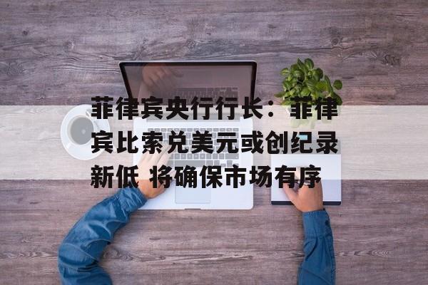 菲律宾央行行长:菲律宾比索兑美元或创纪录新低 将确保市场有序 菲律宾央行行长:菲律宾比索兑美元或创纪录新低 将确保市场有序