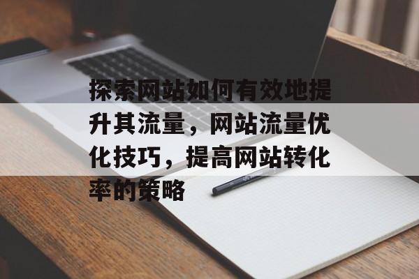 探索网站如何有效地提升其流量，网站流量优化技巧，提高网站转化率的策略