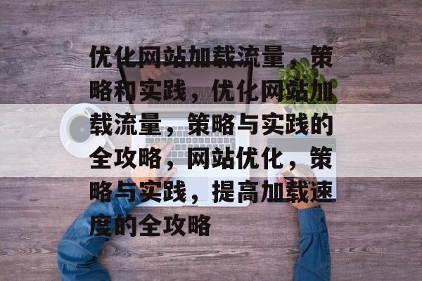优化网站加载流量,策略和实践,优化网站加载流量,策略与实践的全攻略,网站优化,策略与实践,提高加载速度的全攻略 优化网站加载流量,策略和实践,优化网站加载流量,策略与实践的全攻略,网站优化,策略与实践,提高加载速度的全攻略