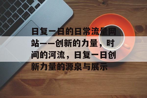 日复一日的日常流量网站——创新的力量,时间的河流,日复一日创新力量的源泉与展示 日复一日的日常流量网站——创新的力量,时间的河流,日复一日创新力量的源泉与展示