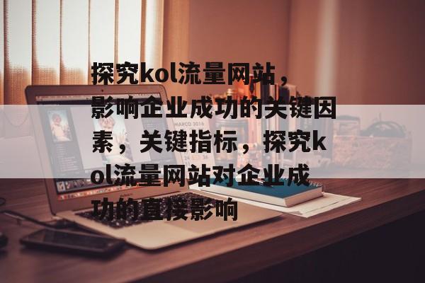 探究kol流量网站,影响企业成功的关键因素,关键指标,探究kol流量网站对企业成功的直接影响 探究kol流量网站,影响企业成功的关键因素,关键指标,探究kol流量网站对企业成功的直接影响
