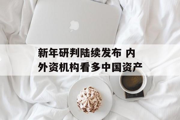 新年研判陆续发布 内外资机构看多中国资产 新年研判陆续发布 内外资机构看多中国资产