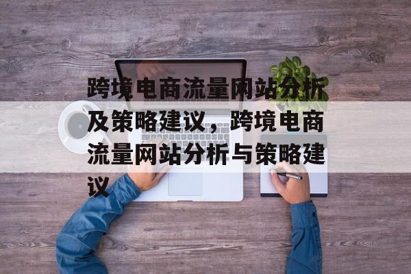 跨境电商流量网站分析及策略建议,跨境电商流量网站分析与策略建议 跨境电商流量网站分析及策略建议,跨境电商流量网站分析与策略建议