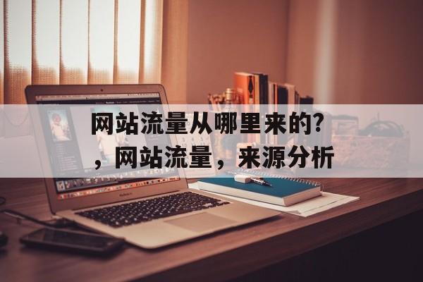 网站流量从哪里来的?,网站流量,来源分析 网站流量从哪里来的?,网站流量,来源分析