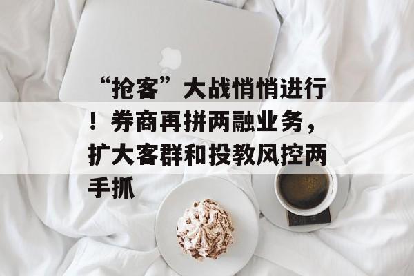 “抢客”大战悄悄进行!券商再拼两融业务,扩大客群和投教风控两手抓 “抢客”大战悄悄进行!券商再拼两融业务,扩大客群和投教风控两手抓