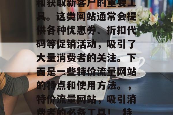 特价流量网站是一款可以帮助商家提高销售额和获取新客户的重要工具。这类网站通常会提供各种优惠券、折扣代码等促销活动,吸引了大量消费者的关注。下面是一些特价流量网站的特点和使用方法。,特价流量网站,吸引消费者的必备工具!_特价流量网站特点与使用方法大全_ 特价流量网站是一款可以帮助商家提高销售额和获取新客户的重要工具。这类网站通常会提供各种优惠券、折扣代码等促销活动,吸引了大量消费者的关注。下面是一些特价流量网站的特点和使用方法。,特价流量网站,吸引消费者的必备工具!_特价流量网站特点与使用方法大全_