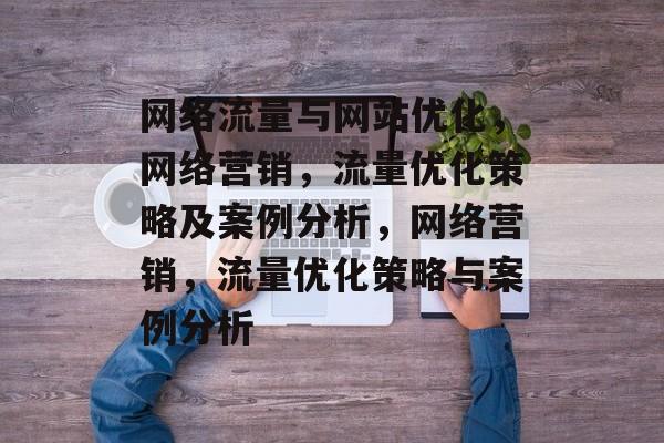 网络流量与网站优化,网络营销,流量优化策略及案例分析,网络营销,流量优化策略与案例分析 网络流量与网站优化,网络营销,流量优化策略及案例分析,网络营销,流量优化策略与案例分析